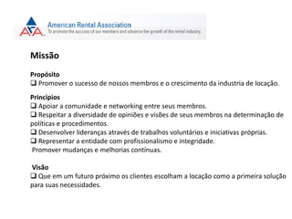 Missão
Propósito
 Promover o sucesso de nossos membros e o crescimento da industria de locação.
Principios
 Apoiar a comunidade e networking entre seus membros.
 Respeitar a diversidade de opiniões e visões de seus membros na determinação de
políticas e procedimentos.
 Desenvolver lideranças através de trabalhos voluntários e iniciativas próprias.
 Representar a entidade com profissionalismo e integridade.
Promover mudanças e melhorias contínuas.
Visão
 Que em um futuro próximo os clientes escolham a locação como a primeira solução
para suas necessidades.
 