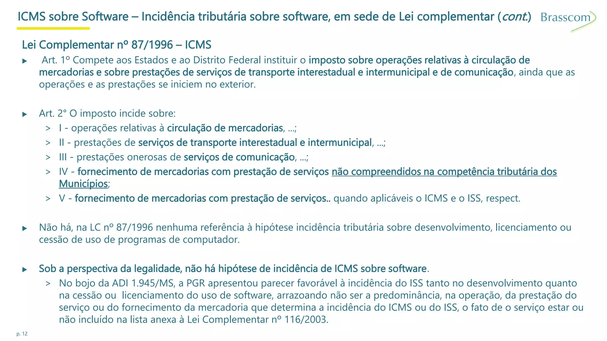 p. 12
ICMS sobre Software – Incidência tributária sobre software, em sede de Lei complementar (cont.)
Lei Complementar nº 87/1996 – ICMS
▶ Art. 1º Compete aos Estados e ao Distrito Federal instituir o imposto sobre operações relativas à circulação de
mercadorias e sobre prestações de serviços de transporte interestadual e intermunicipal e de comunicação, ainda que as
operações e as prestações se iniciem no exterior.
▶ Art. 2° O imposto incide sobre:
> I - operações relativas à circulação de mercadorias, ...;
> II - prestações de serviços de transporte interestadual e intermunicipal, ...;
> III - prestações onerosas de serviços de comunicação, ...;
> IV - fornecimento de mercadorias com prestação de serviços não compreendidos na competência tributária dos
Municípios;
> V - fornecimento de mercadorias com prestação de serviços.. quando aplicáveis o ICMS e o ISS, respect.
▶ Não há, na LC nº 87/1996 nenhuma referência à hipótese incidência tributária sobre desenvolvimento, licenciamento ou
cessão de uso de programas de computador.
▶ Sob a perspectiva da legalidade, não há hipótese de incidência de ICMS sobre software.
> No bojo da ADI 1.945/MS, a PGR apresentou parecer favorável à incidência do ISS tanto no desenvolvimento quanto
na cessão ou licenciamento do uso de software, arrazoando não ser a predominância, na operação, da prestação do
serviço ou do fornecimento da mercadoria que determina a incidência do ICMS ou do ISS, o fato de o serviço estar ou
não incluído na lista anexa à Lei Complementar nº 116/2003.
 