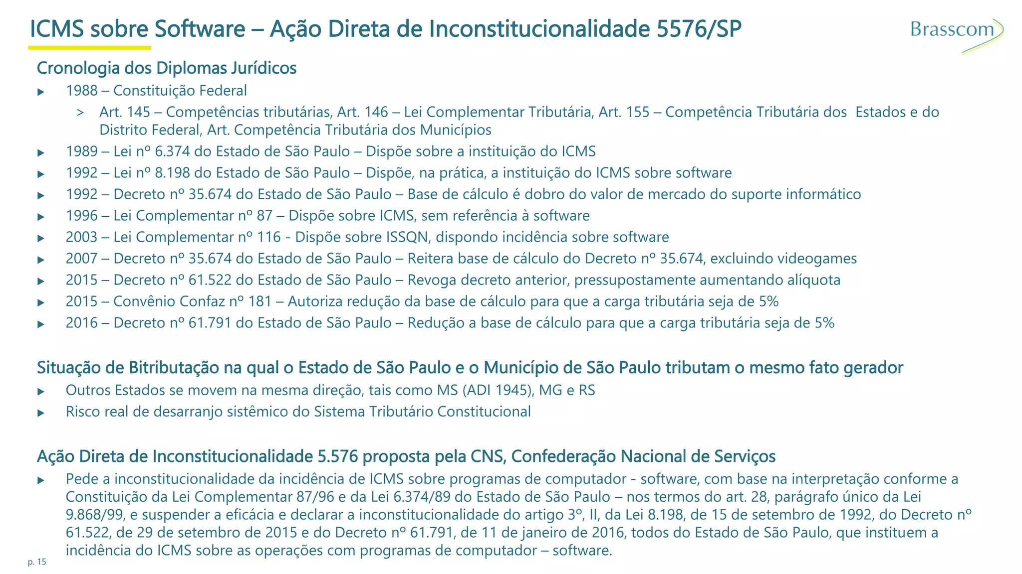p. 15
ICMS sobre Software – Ação Direta de Inconstitucionalidade 5576/SP
Cronologia dos Diplomas Jurídicos
▶ 1988 – Constituição Federal
> Art. 145 – Competências tributárias, Art. 146 – Lei Complementar Tributária, Art. 155 – Competência Tributária dos Estados e do
Distrito Federal, Art. Competência Tributária dos Municípios
▶ 1989 – Lei nº 6.374 do Estado de São Paulo – Dispõe sobre a instituição do ICMS
▶ 1992 – Lei nº 8.198 do Estado de São Paulo – Dispõe, na prática, a instituição do ICMS sobre software
▶ 1992 – Decreto nº 35.674 do Estado de São Paulo – Base de cálculo é dobro do valor de mercado do suporte informático
▶ 1996 – Lei Complementar nº 87 – Dispõe sobre ICMS, sem referência à software
▶ 2003 – Lei Complementar nº 116 - Dispõe sobre ISSQN, dispondo incidência sobre software
▶ 2007 – Decreto nº 35.674 do Estado de São Paulo – Reitera base de cálculo do Decreto nº 35.674, excluindo videogames
▶ 2015 – Decreto nº 61.522 do Estado de São Paulo – Revoga decreto anterior, pressupostamente aumentando alíquota
▶ 2015 – Convênio Confaz nº 181 – Autoriza redução da base de cálculo para que a carga tributária seja de 5%
▶ 2016 – Decreto nº 61.791 do Estado de São Paulo – Redução a base de cálculo para que a carga tributária seja de 5%
Situação de Bitributação na qual o Estado de São Paulo e o Município de São Paulo tributam o mesmo fato gerador
▶ Outros Estados se movem na mesma direção, tais como MS (ADI 1945), MG e RS
▶ Risco real de desarranjo sistêmico do Sistema Tributário Constitucional
Ação Direta de Inconstitucionalidade 5.576 proposta pela CNS, Confederação Nacional de Serviços
▶ Pede a inconstitucionalidade da incidência de ICMS sobre programas de computador - software, com base na interpretação conforme a
Constituição da Lei Complementar 87/96 e da Lei 6.374/89 do Estado de São Paulo – nos termos do art. 28, parágrafo único da Lei
9.868/99, e suspender a eficácia e declarar a inconstitucionalidade do artigo 3º, II, da Lei 8.198, de 15 de setembro de 1992, do Decreto nº
61.522, de 29 de setembro de 2015 e do Decreto nº 61.791, de 11 de janeiro de 2016, todos do Estado de São Paulo, que instituem a
incidência do ICMS sobre as operações com programas de computador – software.
 