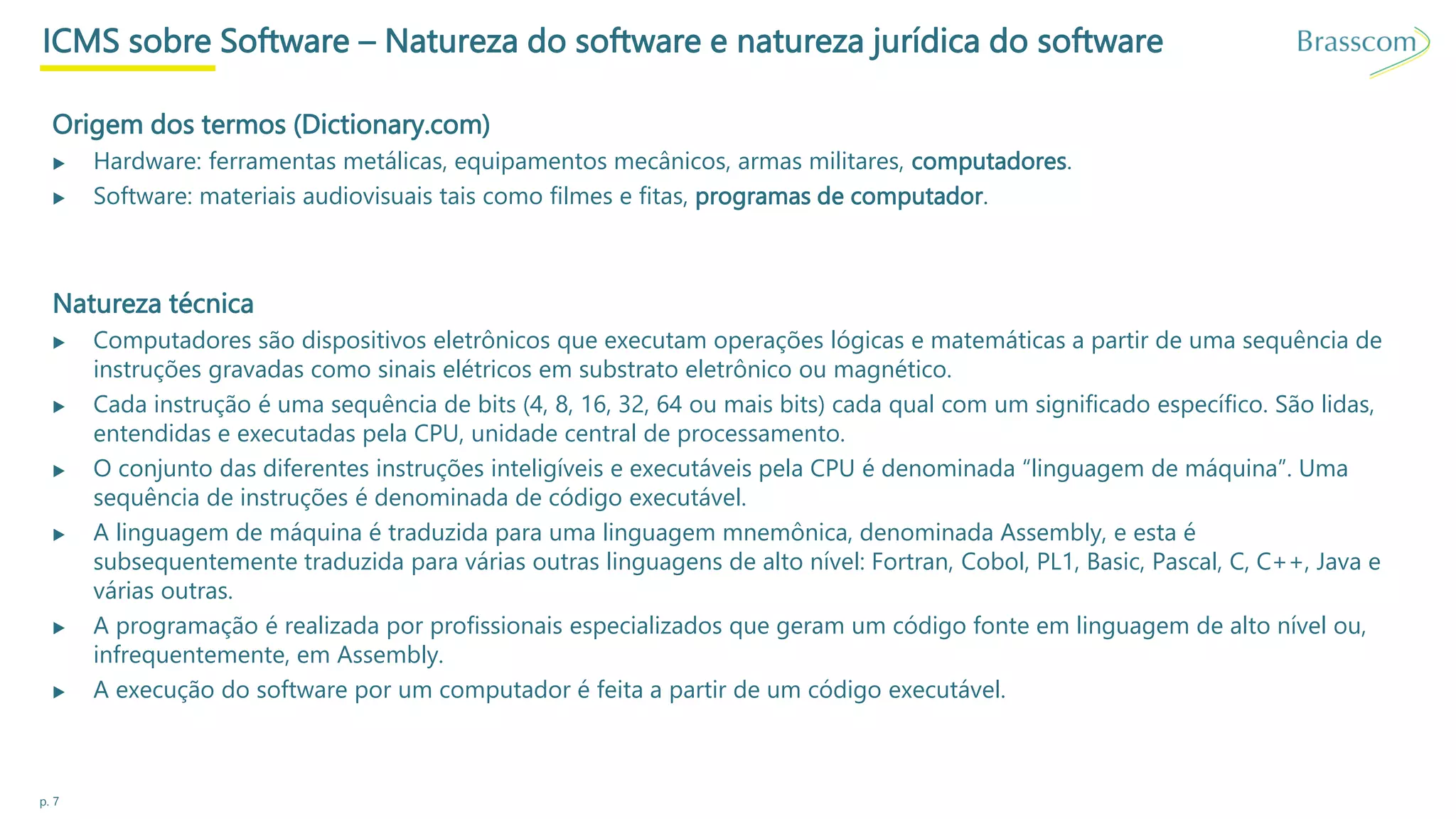p. 7
ICMS sobre Software – Natureza do software e natureza jurídica do software
Origem dos termos (Dictionary.com)
▶ Hardware: ferramentas metálicas, equipamentos mecânicos, armas militares, computadores.
▶ Software: materiais audiovisuais tais como filmes e fitas, programas de computador.
Natureza técnica
▶ Computadores são dispositivos eletrônicos que executam operações lógicas e matemáticas a partir de uma sequência de
instruções gravadas como sinais elétricos em substrato eletrônico ou magnético.
▶ Cada instrução é uma sequência de bits (4, 8, 16, 32, 64 ou mais bits) cada qual com um significado específico. São lidas,
entendidas e executadas pela CPU, unidade central de processamento.
▶ O conjunto das diferentes instruções inteligíveis e executáveis pela CPU é denominada “linguagem de máquina”. Uma
sequência de instruções é denominada de código executável.
▶ A linguagem de máquina é traduzida para uma linguagem mnemônica, denominada Assembly, e esta é
subsequentemente traduzida para várias outras linguagens de alto nível: Fortran, Cobol, PL1, Basic, Pascal, C, C++, Java e
várias outras.
▶ A programação é realizada por profissionais especializados que geram um código fonte em linguagem de alto nível ou,
infrequentemente, em Assembly.
▶ A execução do software por um computador é feita a partir de um código executável.
 