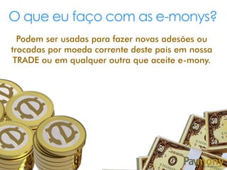 O que eu faço com as e-monys?
Podem ser usadas para fazer novas adesões ou
trocadas por moeda corrente deste país em nossa
TRADE ou em qualquer outra que aceite e-mony.
 