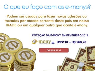 O que eu faço com as e-monys?
Podem ser usadas para fazer novas adesões ou
trocadas por moeda corrente deste país em nossa
TRADE ou em qualquer outra que aceite e-mony.
COTAÇÃO DA E-MONY EM FEVEREIRO/2014
= US$110 = R$ 260,70
DÓLAR R$2,37
 
