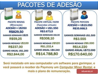 GANHO ANUAL U$1.200
R$2.844,00
PACOTE MINING
(Mineração)
ADESÃO = U$350
R$829,50
GANHOS SEMANAIS U$25
R$59,25
GANHOS MENSAIS U$100
R$237,00
GANHO ANUAL U$6.240
R$14.788,80
PACOTE VIRTUAL FARM
(Fazendas virtuais)
ADESÃO = U$1.550
R$3.673,5
GANHOS SEMANAIS U$130
R$308,10
GANHOS MENSAIS U$520
R$1.232,4
GANHO ANUAL U$72.000
R$170.640,00
PACOTE PAYCOIN
ADESÃO = U$15.050
R$35.668,5
GANHOS SEMANAIS U$1.500
R$3.555
GANHOS MENSAIS U$6.000
R$14.220
Será instalado em seu computador um software para garimpar, e
você passará a receber da Paymony um Computer Miner Rental, e
mais o plano de remuneração. DÓLAR R$2,37
 