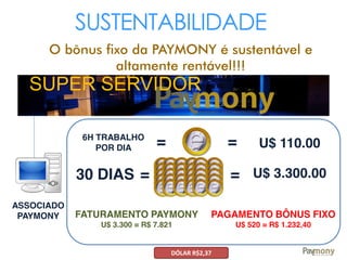 SUSTENTABILIDADE
O bônus fixo da PAYMONY é sustentável e
altamente rentável!!!
SUPER SERVIDOR
ASSOCIADO
PAYMONY
6H TRABALHO
POR DIA =
30 DIAS U$ 3.300.00
= U$ 110.00
= =
FATURAMENTO PAYMONY
U$ 3.300 = R$ 7.821
PAGAMENTO BÔNUS FIXO
U$ 520 = R$ 1.232,40
DÓLAR R$2,37
 