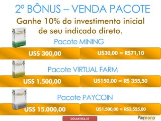 2º BÔNUS – VENDA PACOTE
Ganhe 10% do investimento inicial
de seu indicado direto.
Pacote MINING
US$ 300,00 U$30,00 = R$71,10
Pacote VIRTUAL FARM
US$ 1.500,00 U$150,00 = R$ 355,50
Pacote PAYCOIN
US$ 15.000,00 U$1.500,00 = R$3.555,00
DÓLAR R$2,37
 