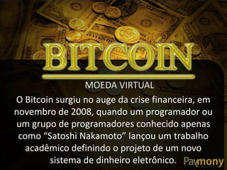 O Bitcoin surgiu no auge da crise financeira, em
novembro de 2008, quando um programador ou
um grupo de programadores conhecido apenas
como  “Satoshi  Nakamoto”  lançou  um  trabalho  
acadêmico definindo o projeto de um novo
sistema de dinheiro eletrônico.
MOEDA VIRTUAL
 