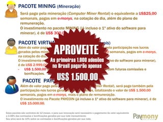 PACOTE MINING (Mineração)
Será pago pela mineração (Computer Miner Rental) o equivalente a US$25,00
semanais, pagos em e-monys, na cotação do dia, além do plano de
remuneração.
O investimento no pacote MINING (já incluso o 1º ativo do software para
minerar), é de US$ 300,00.

PACOTE VIRTUAL FARM (Fazendas virtuais)

Além do valor pago pela mineração, será pago também pela participação nos lucros
gerados pelos mineiros, totalizando o valor de US$ 130,00 semanais, pagos em e-monys,
na cotação do dia, mais o plano de remuneração.
O investimento no Pacote VIRTUAL FARM (já incluso o 1º ativo do software para minerar),
é de US$ 2.999,00, pagos da seguinte forma:
- US$ 1.500,00 à vista + US$ 1.499,00 à serem pagos com futuras comissões e
bonificações.

PACOTE PAYCOIN
Além do valor pago pela mineração (Computer Miner Rental), será pago também pela
participação nos lucros gerados pelos mineiros, totalizando o valor de US$ 1.500,00
semanais, pagos em e-monys, mais o plano de remuneração.
O investimento no Pacote PAYCOIN (já incluso o 1º ativo do software para minerar), é de
US$ 15.000,00.
Estes pacotes são contratos de 12 meses, e para sua renovação será necessário o pagamento do valor equivalente
a 0.08% das comissões e bonificações gerados por sua rede mensalmente.
Seu ativo será de 10% sobre as comissões e bonificações gerados por sua rede.

 