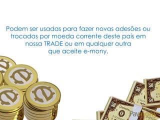 Podem ser usadas para fazer novas adesões ou
trocadas por moeda corrente deste país em
nossa TRADE ou em qualquer outra
que aceite e-mony.

 