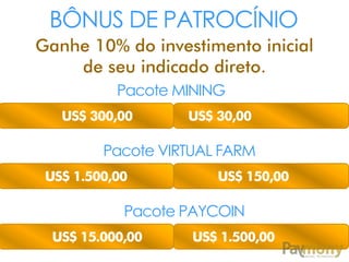 BÔNUS DE PATROCÍNIO
Ganhe 10% do investimento inicial
de seu indicado direto.
Pacote MINING
US$ 300,00

US$ 30,00

Pacote VIRTUAL FARM
US$ 1.500,00

US$ 150,00

Pacote PAYCOIN
US$ 15.000,00

US$ 1.500,00

 