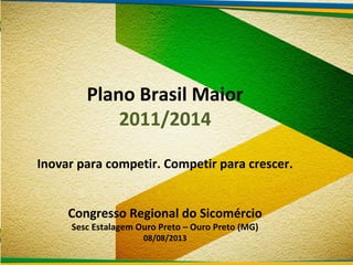 Plano Brasil Maior
2011/2014
Inovar para competir. Competir para crescer.
Congresso Regional do Sicomércio
Sesc Estalagem Ouro Preto – Ouro Preto (MG)
08/08/2013
 