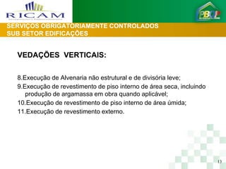 SERVIÇOS OBRIGATORIAMENTE CONTROLADOS
SUB SETOR EDIFICAÇÕES


  VEDAÇÕES VERTICAIS:

  8.Execução de Alvenaria não estrutural e de divisória leve;
  9.Execução de revestimento de piso interno de área seca, incluindo
     produção de argamassa em obra quando aplicável;
  10.Execução de revestimento de piso interno de área úmida;
  11.Execução de revestimento externo.




                                                                       13
 