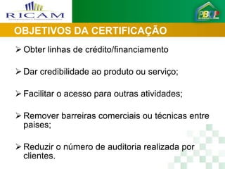 OBJETIVOS DA CERTIFICAÇÃO
 Obter linhas de crédito/financiamento

 Dar credibilidade ao produto ou serviço;

 Facilitar o acesso para outras atividades;

 Remover barreiras comerciais ou técnicas entre
  paises;

 Reduzir o número de auditoria realizada por
  clientes.
 