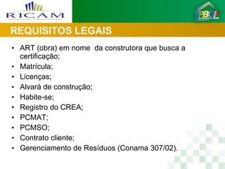REQUISITOS LEGAIS
• ART (obra) em nome da construtora que busca a
  certificação;
• Matrícula;
• Licenças;
• Alvará de construção;
• Habite-se;
• Registro do CREA;
• PCMAT;
• PCMSO;
• Contrato cliente;
• Gerenciamento de Resíduos (Conama 307/02).
 
