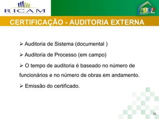 CERTIFICAÇÃO - AUDITORIA EXTERNA

   Auditoria de Sistema (documental )

   Auditoria de Processo (em campo)

   O tempo de auditoria é baseado no número de
  funcionários e no número de obras em andamento.

   Emissão do certificado.




                                                    20
 