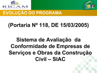 EVOLUÇÃO DO PROGRAMA

 (Portaria Nº 118, DE 15/03/2005)

    Sistema de Avaliação da
  Conformidade de Empresas de
 Serviços e Obras da Construção
           Civil – SIAC
                                    3
 