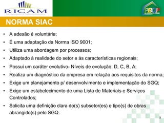 NORMA SIAC
• A adesão é voluntária;
• É uma adaptação da Norma ISO 9001;
• Utiliza uma abordagem por processos;
• Adaptado à realidade do setor e às características regionais;
• Possui um caráter evolutivo- Níveis de evolução: D, C, B, A;
• Realiza um diagnóstico da empresa em relação aos requisitos da norma;
• Exige um planejamento p/ desenvolvimento e implementação do SGQ;
• Exige um estabelecimento de uma Lista de Materiais e Serviços
  Controlados;
• Solicita uma definição clara do(s) subsetor(es) e tipo(s) de obras
  abrangido(s) pelo SGQ.
                                                                       8
 
