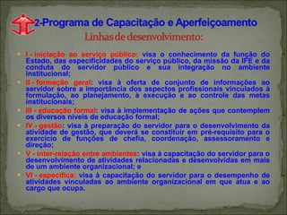 I - iniciação ao serviço público:   visa o conhecimento da função do Estado, das especificidades do serviço público, da missão da IFE e da conduta do servidor público e sua integração no ambiente institucional; II - formação geral : visa à oferta de conjunto de informações ao servidor sobre a importância dos aspectos profissionais vinculados à formulação, ao planejamento, à execução e ao controle das metas institucionais; III - educação formal : visa à implementação de ações que contemplem os diversos níveis de educação formal; IV - gestão : visa à preparação do servidor para o desenvolvimento da atividade de gestão, que deverá se constituir em pré-requisito para o exercício de funções de chefia, coordenação, assessoramento e direção; V - inter-relação entre ambientes : visa à capacitação do servidor para o desenvolvimento de atividades relacionadas e desenvolvidas em mais de um ambiente organizacional; e VI - específica:   visa à capacitação do servidor para o desempenho de atividades vinculadas ao ambiente organizacional em que atua e ao cargo que ocupa. 