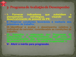 I- Fornecer indicadores que subsidiem o planejamento estratégico, visando ao desenvolvimento de pessoal da IFE; II - Propiciar condições favoráveis à melhoria dos processos de trabalho; III- Identificar e avaliar o desempenho coletivo e individual do servidor, consideradas as condições de trabalho;  IV- Subsidiar a elaboração dos Programas de Capacitação e Aperfeiçoamento, bem como o dimensionamento das necessidades institucionais de pessoal e de políticas de saúde ocupacional; e V-  Aferir o mérito para progressão. 