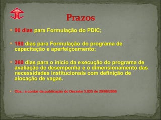 90 dias  para Formulação do PDIC; 180  dias para Formulação do programa de capacitação e aperfeiçoamento; 360  dias para o inicio da execução do programa de avaliação de desempenha e o dimensionamento das necessidades institucionais com definição de alocação de vagas. Obs.: a contar da publicação do Decreto 5.825 de 29/06/2006 