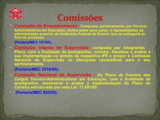 Comissão de Enquadramento:   Composta, paritariamente, por Técnico-Administrativos em Educação, eleitos pelos seus pares, e representantes da administração superior da Instituição Federal de Ensino, que se extinguirá ao final do processo.  (Portaria/MEC 157/05); Comissão Interna de Supervisão:   composta por integrantes  Plano, com a finalidade de acompanhar, orientar, fiscalizar e avaliar a sua implementação no âmbito da respectiva IFE e propor à Comissão Nacional de Supervisão as alterações necessárias para o seu aprimoramento.  (Portaria/MEC 2519/05); Comissão Nacional de Supervisão :   Do Plano de Carreira dos Cargos Técnico-Administrativos em Educação, com a finalidade de acompanhar, assessorar e avaliar a implementação do Plano de Carreira estruturado por esta Lei: 11.091/05 (Portaria/MEC 655/05). 