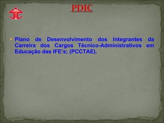 Plano de Desenvolvimento dos Integrantes da Carreira dos Cargos Técnico-Administrativos em Educação das IFE’s; (PCCTAE). 
