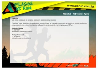 www.xcrun.com.br
realização: criação:
Mídia Kit - Patrocínio e Apoio
CONTATO
CASO ESTEJA INTERESSADO EM PARTICIPAR DIRETAMENTE DESTE EVENTO FALE CONOSCO
Para fazer parte dessa grande experiência proporcionada ao mercado consumidor e explorar o contato direto com
prospects e clientes, entre em contato com a Dupla Interativa, equipe de marketing da Lagos XC Run:
Deolindo Oliveira
21 7857-3378
deolindo@duplainterativa.com.br
Rodrigo Krawczuk
21 7828-8033
rodrigo@duplainterativa.com.br
 