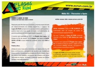 www.xcrun.com.br
realização: criação:
Realizada pela Wol Serviços e Eventos, empresa especializada
em desenvolvimento de eventos esportivos, o objetivo da
Lagos XC RUN é proporcionar aos seus atletas participantes e
público local uma nova opção de lazer e entretenimento de
grande qualidade técnica e organização impecável.
O evento será realizado em 2011, na Região dos Lagos, no
Estado do Rio de Janeiro, em 3 etapas, nas datas de 20/03,
22/05 e 07/08 e suas distâncias poderão variar entre 4km a
12km.
Público Alvo:
Atletas do sexo masculino e feminino com idade entre 15 e 60
anos, profissionais e amadores de corrida a pé, modalidade
cross country, moradores dos Estados do Rio de Janeiro. Além
do público local (platéia), moradores das cidades onde serão
realizadas as etapas, familiares e pessoas ligadas aos atletas
também marcarão presença.
visite nosso site: www.xcrun.com.br
A Lagos XC RUN promoverá ações sociais
e ambientais, gerando uma integração entre
atletas, público local e o meio em que vivemos.
Serão investidos cerca de R$ 10.000,00 em
publicidade além da criação de ações de
conscientização socioambiental.
Em sua 1ª edição, a Lagos XC RUN, pretende
alcançar uma média de 300 atletas por cada
etapa;
O evento será realizado na Região dos Lagos-
RJ, no estado do Rio de Janeiro, região cercada
por inúmeras belezas naturais, favorecendo a
prática desse maravilhoso esporte.
Mídia Kit - Patrocínio e Apoio
SOBRE A LAGOS XC RUN
CONHEÇA UM POUCO MAIS SOBRE O EVENTO
 