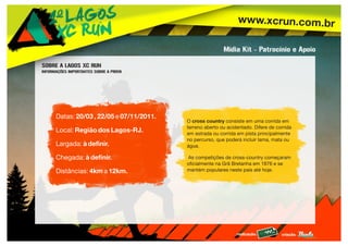 www.xcrun.com.br
realização: criação:
O cross country consiste em uma corrida em
terreno aberto ou acidentado. Difere de corrida
em estrada ou corrida em pista principalmente
no percurso, que poderá incluir lama, mata ou
água.
As competições de cross-country começaram
oficialmente na Grã Bretanha em 1876 e se
mantém populares neste país até hoje.
Datas: 20/03 , 22/05 e 07/11/2011.
Local: Região dos Lagos-RJ.
Largada: à definir.
Chegada: à definir.
Distâncias: 4km a 12km.
Mídia Kit - Patrocínio e Apoio
SOBRE A LAGOS XC RUN
INFORMAÇÕES IMPORTANTES SOBRE A PROVA
 