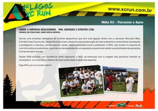 www.xcrun.com.br
realização: criação:
Mídia Kit - Patrocínio e Apoio
SOBRE A EMPRESA REALIZADORA - WOL SERVIÇOS E EVENTOS LTDA
CONHEÇA UM POUCO MAIS SOBRE NOSSA EMPRESA
Somos uma empresa realizadora de eventos desportivos que tem uma ligação direta com a natureza: Mountain Bike,
Corrida Cross Country etc. Nossa filosofia é usar o desporto para preservação do meio ambiente e conscientizar as pessoas
a protegerem a natureza, unindo esporte, saúde, responsabilidade social e ambiental. A WOL visa investir no esporte de
uma forma ética e sustentável, suprindo as necessidades de uma geração presente sem afetar a possibilidade das gerações
futuras de suprir as suas.
Desde 2008 atuando com excelência neste segmento, a WOL se preocupa com a imagem dos parceiros inserida na
sociedade e com isso tem o objetivo de fazer publicidade através dos esportes.
Diga WOL por um mundo melhor!
 