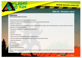 www.xcrun.com.br
realização: criação:
Mídia Kit - Patrocínio e Apoio
PUBLICIDADE
ONDE SUA MARCA PODERÁ SER EXPOSTA
ŸWeb site do evento com a logo dos patrocinadores;
ŸPágina do Twitter da XC RUN ( @lagosxcrun) com a logo dos patrocinadores;
ŸBanner’s no percurso;
ŸPanfletos distribuídos em academias, bares e restaurantes da região, além da distribuição em outros eventos do mesmo
segmento, em diversos Estados;
ŸFixação de cartazes A3 em estabelecimentos locais;
ŸOutdoors;
ŸBusdoor;
ŸSpots em rádio local;
ŸKit’s promocionais distribuídos entre os atletas inscritos;
ŸPDV (montagem de stand’s específicos para marca anunciar seu produto);
ŸRevista do segmento;
ŸRádio local;
ŸE-mail Marketing;
ŸFundo de pódio;
ŸOutras mídias alternativas.
Obs.: As mídias informadas acima, dependem da conclusão do planejamento de mídia para 2011. Consulte o departamento de marketing da Lagos
XC Run.
 