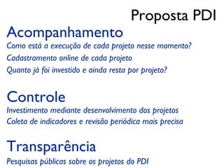 Proposta PDI
Acompanhamento
Como está a execução de cada projeto nesse momento?
Cadastramento online de cada projeto
Quanto já foi investido e ainda resta por projeto?


Controle
Investimento mediante desenvolvimento dos projetos
Coleta de indicadores e revisão periódica mais precisa


Transparência
Pesquisas públicas sobre os projetos do PDI
 
