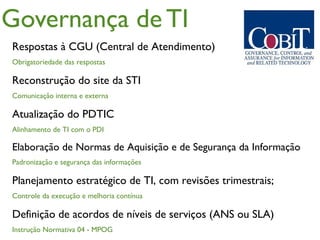 Governança de TI
Respostas à CGU (Central de Atendimento)
Obrigatoriedade das respostas

Reconstrução do site da STI
Comunicação interna e externa

Atualização do PDTIC
Alinhamento de TI com o PDI

Elaboração de Normas de Aquisição e de Segurança da Informação
Padronização e segurança das informações

Planejamento estratégico de TI, com revisões trimestrais;
Controle da execução e melhoria contínua

Definição de acordos de níveis de serviços (ANS ou SLA)
Instrução Normativa 04 - MPOG
 
