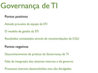 Governança de TI
 Pontos positivos

 Atitude pro-ativa da equipe da STI

 O modelo de gestão da STI

 Resultados constatados através de recomendações da CGU

 Pontos negativos

 Desconhecimento de práticas de Governança de TI

 Falta de integração dos sistemas internos e do governo

 Processos internos desenvolvidos mas não divulgados
 