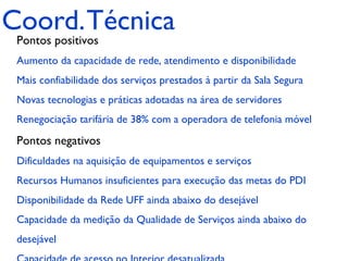 Coord. Técnica
 Pontos positivos
 Aumento da capacidade de rede, atendimento e disponibilidade
 Mais confiabilidade dos serviços prestados à partir da Sala Segura
 Novas tecnologias e práticas adotadas na área de servidores
 Renegociação tarifária de 38% com a operadora de telefonia móvel

 Pontos negativos
 Dificuldades na aquisição de equipamentos e serviços
 Recursos Humanos insuficientes para execução das metas do PDI
 Disponibilidade da Rede UFF ainda abaixo do desejável
 Capacidade da medição da Qualidade de Serviços ainda abaixo do
 desejável
 