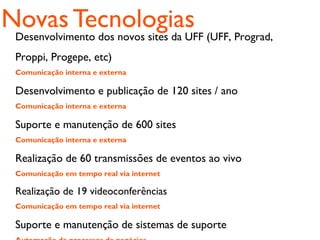 Novas Tecnologias
 Desenvolvimento dos novos sites da UFF (UFF, Prograd,
 Proppi, Progepe, etc)
 Comunicação interna e externa

 Desenvolvimento e publicação de 120 sites / ano
 Comunicação interna e externa

 Suporte e manutenção de 600 sites
 Comunicação interna e externa

 Realização de 60 transmissões de eventos ao vivo
 Comunicação em tempo real via internet

 Realização de 19 videoconferências
 Comunicação em tempo real via internet

 Suporte e manutenção de sistemas de suporte
 