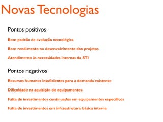 Novas Tecnologias
 Pontos positivos
 Bom padrão de evolução tecnológica

 Bom rendimento no desenvolvimento dos projetos

 Atendimento às necessidades internas da STI


 Pontos negativos
 Recursos humanos insuficientes para a demanda existente

 Dificuldade na aquisição de equipamentos

 Falta de investimentos continuados em equipamentos específicos

 Falta de investimentos em infraestrutura básica interna
 