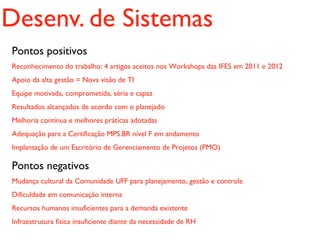 Desenv. de Sistemas
Pontos positivos
Reconhecimento do trabalho: 4 artigos aceitos nos Workshops das IFES em 2011 e 2012
Apoio da alta gestão = Nova visão de TI
Equipe motivada, comprometida, séria e capaz
Resultados alcançados de acordo com o planejado
Melhoria contínua e melhores práticas adotadas
Adequação para a Certificação MPS.BR nível F em andamento
Implantação de um Escritório de Gerenciamento de Projetos (PMO)

Pontos negativos
Mudança cultural da Comunidade UFF para planejamento, gestão e controle
Dificuldade em comunicação interna
Recursos humanos insuficientes para a demanda existente
Infraestrutura física insuficiente diante da necessidade de RH
 