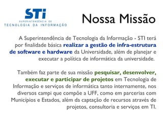 Nossa Missão
    A Superintendência de Tecnologia da Informação - STI terá
  por finalidade básica realizar a gestão de infra-estrutura
de software e hardware da Universidade, além de planejar e
             executar a política de informática da universidade.

  Também faz parte de sua missão pesquisar, desenvolver,
      executar e participar de projetos em Tecnologia de
Informação e serviços de informática tanto internamente, nos
  diversos campi que compõe a UFF, como em parcerias com
Municípios e Estados, além da captação de recursos através de
                        projetos, consultoria e serviços em TI.
 