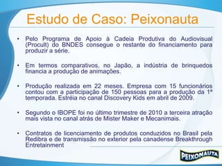 Estudo de Caso: Peixonauta
• Pelo Programa de Apoio à Cadeia Produtiva do Audiovisual
  (Procult) do BNDES consegue o restante do financiamento para
  produzir a série.

• Em termos comparativos, no Japão, a indústria de brinquedos
  financia a produção de animações.

• Produção realizada em 22 meses. Empresa com 15 funcionários
  contou com a participação de 150 pessoas para a produção da 1ª
  temporada. Estréia no canal Discovery Kids em abril de 2009.

• Segundo o IBOPE foi no último trimestre de 2010 a terceira atração
  mais vista no canal atrás de Mister Maker e Mecanimais.

• Contratos de licenciamento de produtos conduzidos no Brasil pela
  Redibra e de transmissão no exterior pela canadense Breakthrough
  Entretainment
 