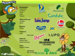 Brinquedos
Long Jump
Candide
Dican
Lider
Toyster

Material Escolar
Jandaia
Sertic

Mochila
Pacific

Vestuário
Lupo
            Riachuelo

Editorial
Editora Abril
Melhoramentos

Festa
Regina Festas

            Alimentos
            Pão de Açúcar
 