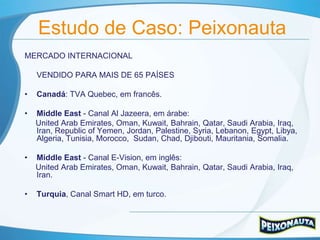Estudo de Caso: Peixonauta
MERCADO INTERNACIONAL

    VENDIDO PARA MAIS DE 65 PAÍSES

•   Canadá: TVA Quebec, em francês.

•   Middle East - Canal Al Jazeera, em árabe:
    United Arab Emirates, Oman, Kuwait, Bahrain, Qatar, Saudi Arabia, Iraq,
    Iran, Republic of Yemen, Jordan, Palestine, Syria, Lebanon, Egypt, Libya,
    Algeria, Tunisia, Morocco, Sudan, Chad, Djibouti, Mauritania, Somalia.

•   Middle East - Canal E-Vision, em inglês:
    United Arab Emirates, Oman, Kuwait, Bahrain, Qatar, Saudi Arabia, Iraq,
    Iran.

•   Turquia, Canal Smart HD, em turco.
 