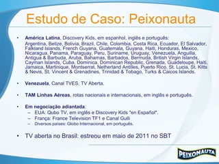 Estudo de Caso: Peixonauta
•   América Latina, Discovery Kids, em espanhol, inglês e português:
    Argentina, Belize, Bolivia, Brazil, Chile, Colombia, Costa Rica, Ecuador, El Salvador,
    Falkland Islands, French Guyana, Guatemala, Guyana, Haiti, Honduras, Mexico,
    Nicaragua, Panama, Paraguay, Peru, Suriname, Uruguay, Venezuela, Anguilla,
    Antigua & Barbuda, Aruba, Bahamas, Barbados, Bermuda, British Virgin Islands,
    Cayman Islands, Cuba, Dominica, Dominican Republic, Grenada, Guadeloupe, Haiti,
    Jamaica, Martinique, Montserrat, Netherland Antilles, Puerto Rico, St. Lucia, St. Kitts
    & Nevis, St. Vincent & Grenadines, Trinidad & Tobago, Turks & Caicos Islands.

•   Venezuela, Canal TVES, TV Aberta.

•   TAM Linhas Aéreas, rotas nacionais e internacionais, em inglês e português.

•   Em negociação adiantada:
     – EUA: Qubo TV, em inglês e Discovery Kids "en Español".
     – França: France Television TF1 e Canal Gulli
     –   Diversos países: Globo Internacional, em português.

• TV aberta no Brasil: estreou em maio de 2011 no SBT
 