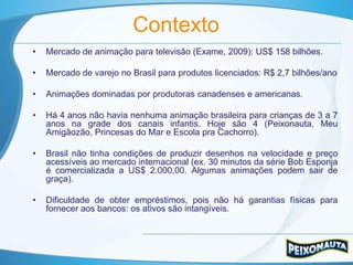 Contexto
•   Mercado de animação para televisão (Exame, 2009): US$ 158 bilhões.

•   Mercado de varejo no Brasil para produtos licenciados: R$ 2,7 bilhões/ano

•   Animações dominadas por produtoras canadenses e americanas.

•   Há 4 anos não havia nenhuma animação brasileira para crianças de 3 a 7
    anos na grade dos canais infantis. Hoje são 4 (Peixonauta, Meu
    Amigãozão, Princesas do Mar e Escola pra Cachorro).

•   Brasil não tinha condições de produzir desenhos na velocidade e preço
    acessíveis ao mercado internacional (ex. 30 minutos da série Bob Esponja
    é comercializada a US$ 2.000,00. Algumas animações podem sair de
    graça).

•   Dificuldade de obter empréstimos, pois não há garantias físicas para
    fornecer aos bancos: os ativos são intangíveis.
 