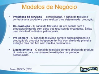 Modelos de Negócio
• Prestação de serviços – Terceirização, o canal de televisão
  contrata uma produtora para realizar uma determinada produção.

• Co-produção – O canal de televisão faz um acordo com a
  produtora entrando com parte dos recursos do orçamento. Existe
  uma divisão dos direitos patrimoniais.

• Pré-compra – O canal de televisão compra antecipadamente a
  produção do produtor independente, fica com direito da primeira
  exibição mas não fica com direitos patrimoniais.

• Licenciamento – O canal de televisão compra direitos do produto
  já realizado para um número de exibições por período
  determinado.




Fonte: ABPI-TV (2007)
 