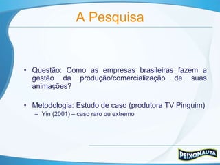 A Pesquisa


• Questão: Como as empresas brasileiras fazem a
  gestão da produção/comercialização de suas
  animações?

• Metodologia: Estudo de caso (produtora TV Pinguim)
   – Yin (2001) – caso raro ou extremo
 