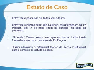 Estudo de Caso
• Entrevista e pesquisas de dados secundários;

• Entrevista realizada com Celia Catunda, sócia fundadora da TV
  Pinguim, em 17 de maio (1h15 de duração) na sede da
  produtora.

•    Grounded Theory leva a crer que os fatores institucionais
    foram decisivos para o sucesso da TV Pinguim;

•   Assim adotamos o referencial teórico da Teoria Institucional
    para o contexto do estudo de caso.
 
