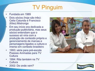 TV Pinguim
• Fundada em 1989
• Dois sócios (hoje são três):
  Celia Catunda e Francisco
  (Kiko) Mistrorigo
• Em seu início era dedicada a
  produção publicitária, mas seus
  sócios entendiam que o
  sucesso só viria com a
  produção de conteúdo próprio e
  gerenciamento de marcas e
  personagens ligados a cultura e
  imerso em contexto brasileiro
• 1993: série para pré-escola
  Poesias Animadas para TV
  Cultura
• 1994: Rita também na TV
  Cultura
• 2002: De onde vem?
 