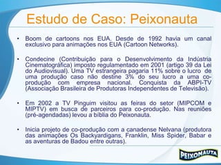 Estudo de Caso: Peixonauta
• Boom de cartoons nos EUA. Desde de 1992 havia um canal
  exclusivo para animações nos EUA (Cartoon Networks).

• Condecine (Contribuição para o Desenvolvimento da Indústria
  Cinematográfica) imposto regulamentado em 2001 (artigo 39 da Lei
  do Audiovisual). Uma TV estrangeira pagaria 11% sobre o lucro de
  uma produção caso não destine 3% do seu lucro a uma co-
  produção com empresa nacional. Conquista da ABPI-TV
  (Associação Brasileira de Produtoras Independentes de Televisão).

• Em 2002 a TV Pinguim visitou as feiras do setor (MIPCOM e
  MIPTV) em busca de parceiros para co-produção. Nas reuniões
  (pré-agendadas) levou a bíblia do Peixonauta.

• Inicia projeto de co-produção com a canadense Nelvana (produtora
  das animações Os Backyardigans, Franklin, Miss Spider, Babar e
  as aventuras de Badou entre outras).
 