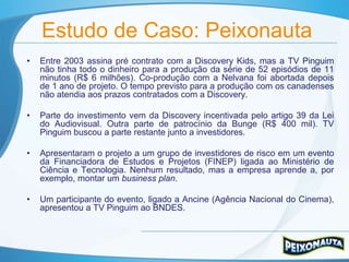 Estudo de Caso: Peixonauta
•   Entre 2003 assina pré contrato com a Discovery Kids, mas a TV Pinguim
    não tinha todo o dinheiro para a produção da série de 52 episódios de 11
    minutos (R$ 6 milhões). Co-produção com a Nelvana foi abortada depois
    de 1 ano de projeto. O tempo previsto para a produção com os canadenses
    não atendia aos prazos contratados com a Discovery.

•   Parte do investimento vem da Discovery incentivada pelo artigo 39 da Lei
    do Audiovisual. Outra parte de patrocínio da Bunge (R$ 400 mil). TV
    Pinguim buscou a parte restante junto a investidores.

•   Apresentaram o projeto a um grupo de investidores de risco em um evento
    da Financiadora de Estudos e Projetos (FINEP) ligada ao Ministério de
    Ciência e Tecnologia. Nenhum resultado, mas a empresa aprende a, por
    exemplo, montar um business plan.

•   Um participante do evento, ligado a Ancine (Agência Nacional do Cinema),
    apresentou a TV Pinguim ao BNDES.
 