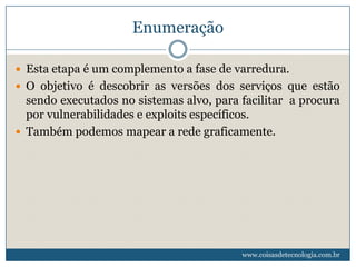Enumeração

 Esta etapa é um complemento a fase de varredura.
 O objetivo é descobrir as versões dos serviços que estão
  sendo executados no sistemas alvo, para facilitar a procura
  por vulnerabilidades e exploits específicos.
 Também podemos mapear a rede graficamente.




                                          www.coisasdetecnologia.com.br
 